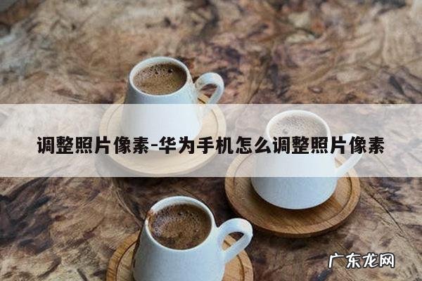 调整照片像素-华为手机怎么调整照片像素