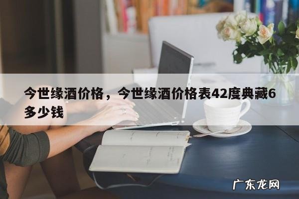 今世缘酒价格,今世缘酒价格表42度典藏6多少钱