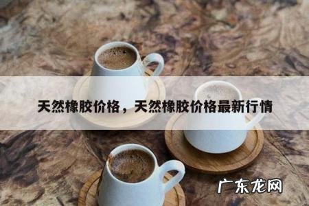 天然橡胶价格,天然橡胶价格最新行情