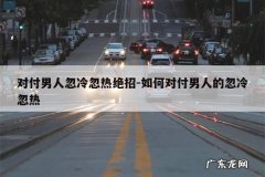 对付男人忽冷忽热绝招-如何对付男人的忽冷忽热