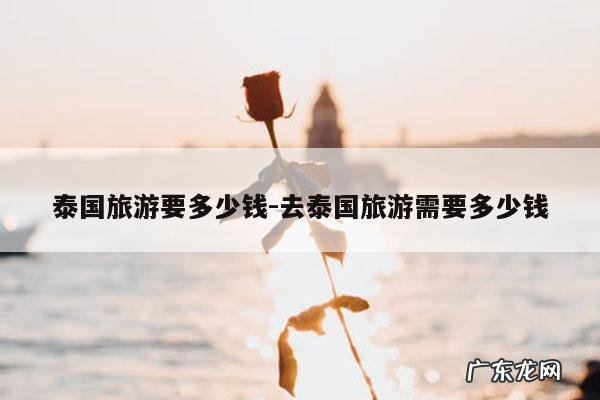 泰国旅游要多少钱-去泰国旅游需要多少钱