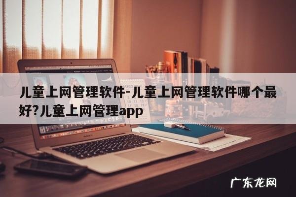 儿童上网管理软件-儿童上网管理软件哪个最好?儿童上网管理app