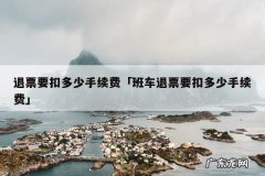 退票要扣多少手续费「班车退票要扣多少手续费」