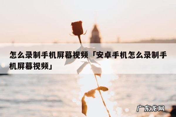 怎么录制手机屏幕视频「安卓手机怎么录制手机屏幕视频」