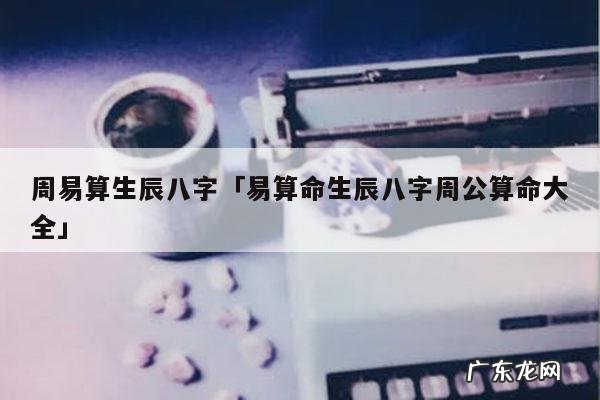 周易算生辰八字「易算命生辰八字周公算命大全」