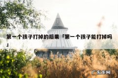 第一个孩子打掉的后果「第一个孩子能打掉吗」