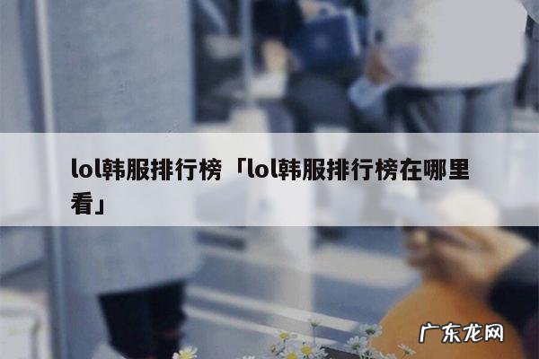 lol韩服排行榜「lol韩服排行榜在哪里看」