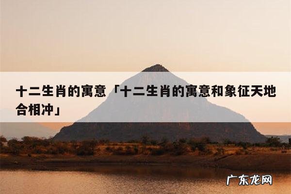 十二生肖的寓意「十二生肖的寓意和象征天地合相冲」