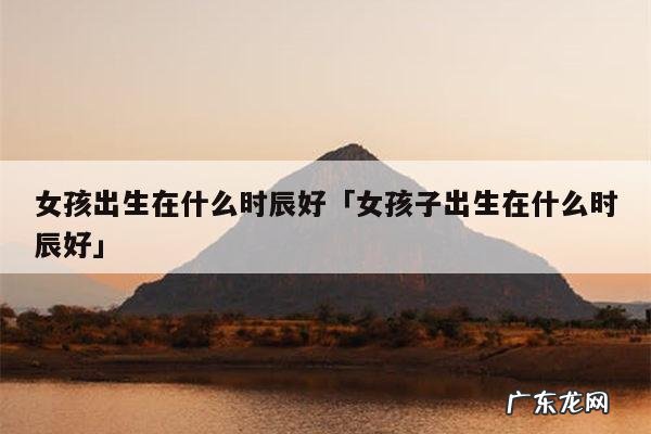 女孩出生在什么时辰好「女孩子出生在什么时辰好」