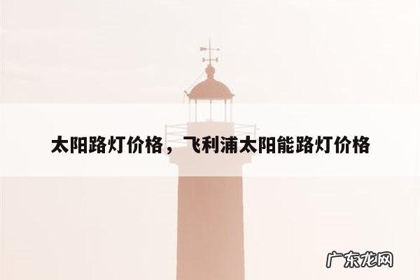 太阳路灯价格，飞利浦太阳能路灯价格
