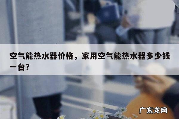 空气能热水器价格,家用空气能热水器多少钱一台?