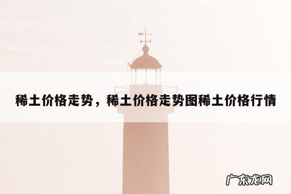 稀土价格走势,稀土价格走势图稀土价格行情