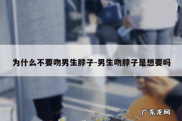 为什么不要吻男生脖子-男生吻脖子是想要吗