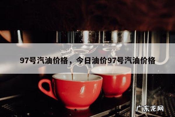97号汽油价格,今日油价97号汽油价格