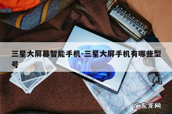 三星大屏幕智能手机-三星大屏手机有哪些型号