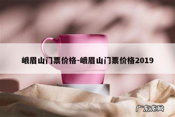 峨眉山门票价格-峨眉山门票价格2019