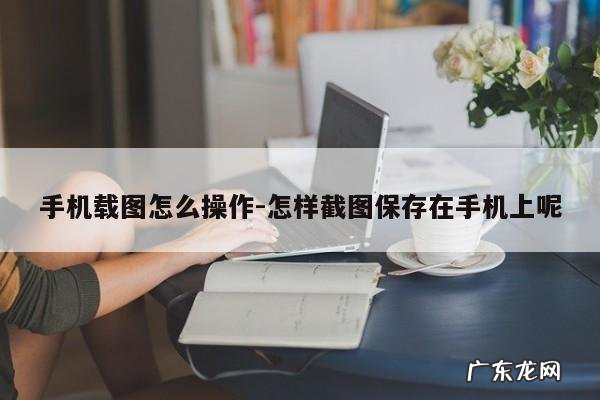手机载图怎么操作-怎样截图保存在手机上呢