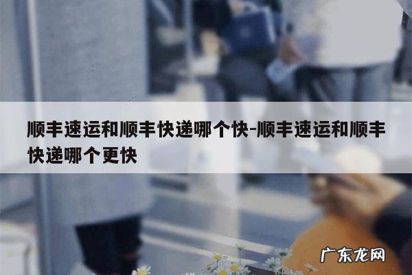顺丰速运和顺丰快递哪个快-顺丰速运和顺丰快递哪个更快