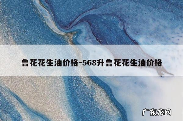 鲁花花生油价格-568升鲁花花生油价格