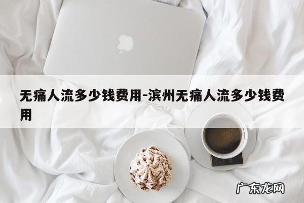 无痛人流多少钱费用-滨州无痛人流多少钱费用