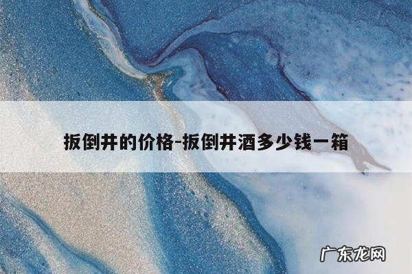 扳倒井的价格-扳倒井酒多少钱一箱