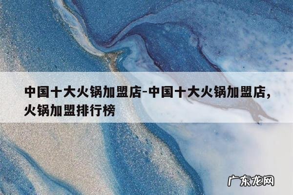 中国十大火锅加盟店-中国十大火锅加盟店,火锅加盟排行榜