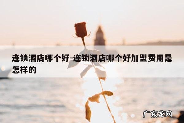 连锁酒店哪个好-连锁酒店哪个好加盟费用是怎样的