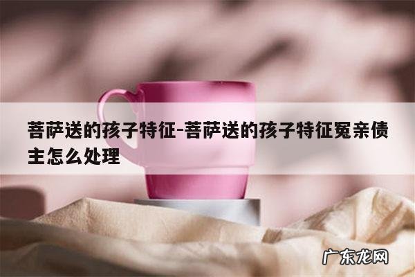 菩萨送的孩子特征-菩萨送的孩子特征冤亲债主怎么处理