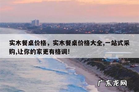 实木餐桌价格，实木餐桌价格大全,一站式采购,让你的家更有格调!