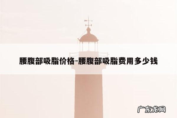 腰腹部吸脂价格-腰腹部吸脂费用多少钱