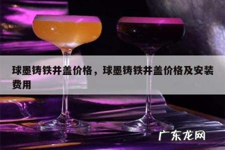 球墨铸铁井盖价格,球墨铸铁井盖价格及安装费用