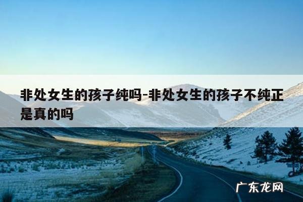 非处女生的孩子纯吗-非处女生的孩子不纯正是真的吗
