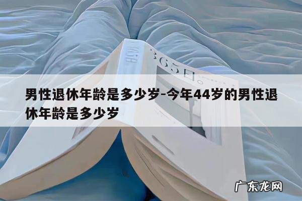 男性退休年龄是多少岁-今年44岁的男性退休年龄是多少岁