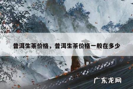 普洱生茶价格,普洱生茶价格一般在多少