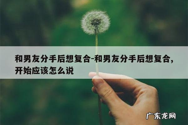 和男友分手后想复合-和男友分手后想复合,开始应该怎么说