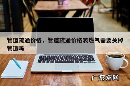 管道疏通价格，管道疏通价格表燃气需要关掉管道吗