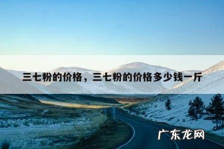 三七粉的价格,三七粉的价格多少钱一斤