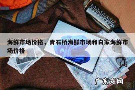 海鲜市场价格，青石桥海鲜市场和白家海鲜市场价格