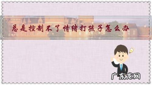 我有时候控制不住脾气打孩子,怎么办 总是控制不了情绪打孩子怎么办?