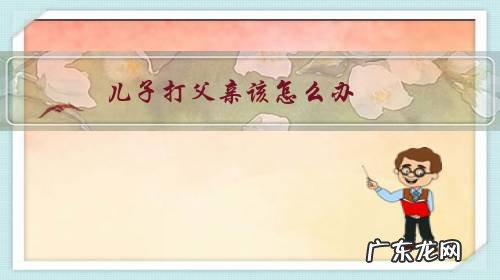 儿子打父亲该怎么办 儿子打父亲该怎么办?