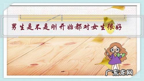 男生是不是刚开始都对女生很好,很有耐心,时间长了就慢慢淡了?