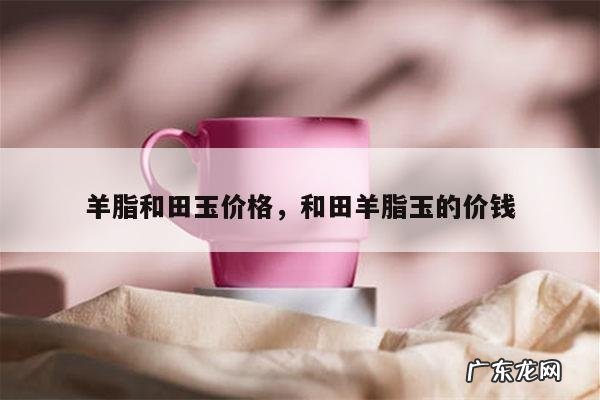 羊脂和田玉价格,和田羊脂玉的价钱