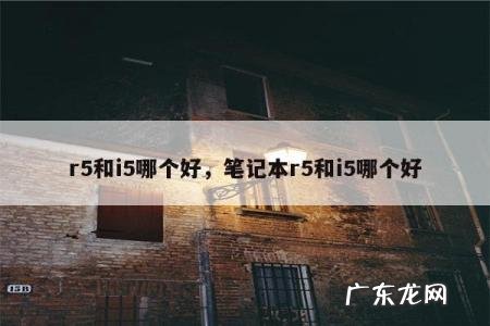 r5和i5哪个好,笔记本r5和i5哪个好