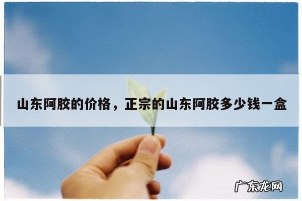 山东阿胶的价格,正宗的山东阿胶多少钱一盒