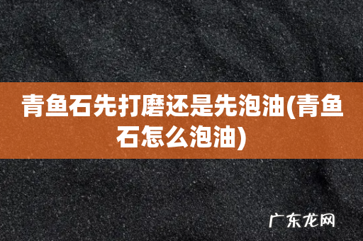 青鱼石怎么泡油 青鱼石先打磨还是先泡油