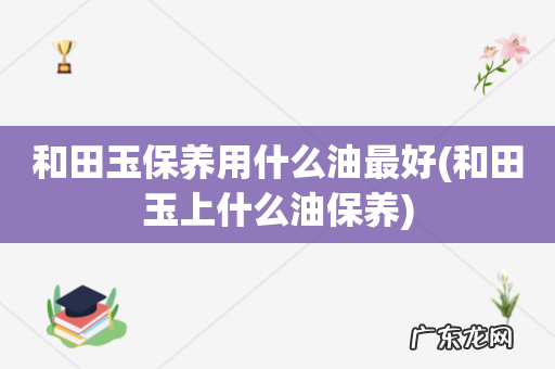 和田玉上什么油保养 和田玉保养用什么油最好