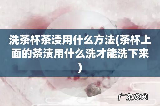 茶杯上面的茶渍用什么洗才能洗下来 洗茶杯茶渍用什么方法