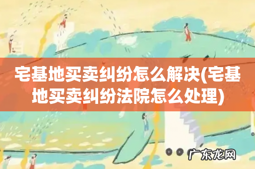 宅基地买卖纠纷法院怎么处理 宅基地买卖纠纷怎么解决