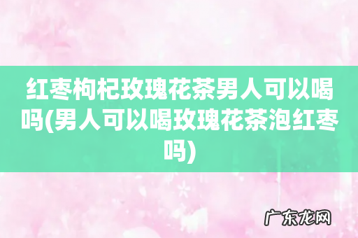 男人可以喝玫瑰花茶泡红枣吗 红枣枸杞玫瑰花茶男人可以喝吗