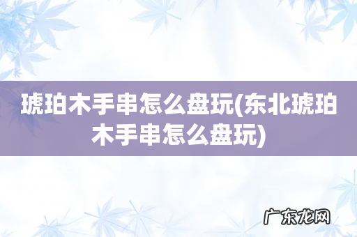 东北琥珀木手串怎么盘玩 琥珀木手串怎么盘玩